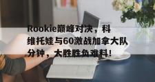 Rookie巅峰对决，科维托娃与60激战加拿大队分钟，大胜胜负难料！的简单介绍